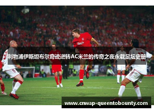 利物浦伊斯坦布尔奇迹逆转AC米兰的传奇之夜永载足坛史册 利物浦伊斯坦布尔奇迹逆转AC米兰的传奇之夜永载足坛史册
