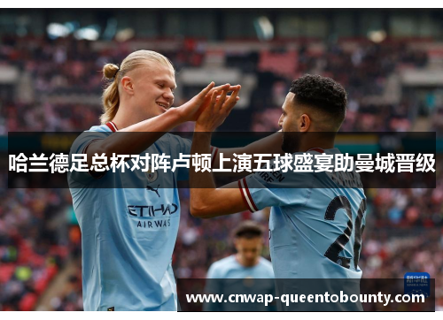 哈兰德足总杯对阵卢顿上演五球盛宴助曼城晋级