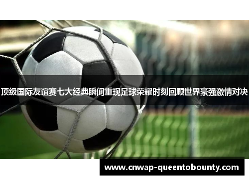 顶级国际友谊赛七大经典瞬间重现足球荣耀时刻回顾世界豪强激情对决